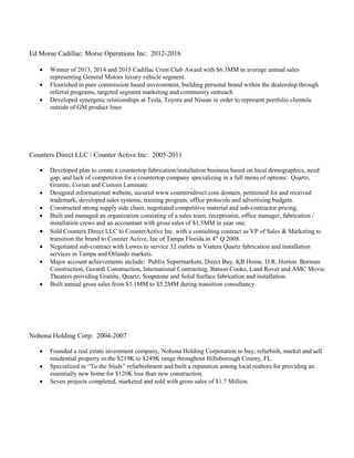 Ed Morse Cadillac: Morse Operations Inc: 2012-2016
 Winner of 2013, 2014 and 2015 Cadillac Crest Club Award with $6.3MM in average annual sales
representing General Motors luxury vehicle segment.
 Flourished in pure commission based environment, building personal brand within the dealership through
referral programs, targeted segment marketing and community outreach
 Developed synergetic relationships at Tesla, Toyota and Nissan in order to represent portfolio clientele
outside of GM product lines
Counters Direct LLC / Counter Active Inc: 2005-2011
 Developed plan to create a countertop fabrication/installation business based on local demographics, need
gap, and lack of competition for a countertop company specializing in a full menu of options: Quartz,
Granite, Corian and Custom Laminate.
 Designed informational website, secured www.countersdirect.com domain, petitioned for and received
trademark, developed sales systems, training program, office protocols and advertising budgets.
 Constructed strong supply side chain, negotiated competitive material and sub-contractor pricing.
 Built and managed an organization consisting of a sales team, receptionist, office manager, fabrication /
installation crews and an accountant with gross sales of $1.5MM in year one.
 Sold Counters Direct LLC to CounterActive Inc. with a consulting contract as VP of Sales & Marketing to
transition the brand to Counter Active, Inc of Tampa Florida in 4th
Q 2008.
 Negotiated sub-contract with Lowes to service 32 outlets in Viatera Quartz fabrication and installation
services in Tampa and Orlando markets.
 Major account achievements include: Publix Supermarkets, Direct Buy, KB Home, D.R. Horton. Borman
Construction, Gerardi Construction, International Contracting, Batson Cooke, Land Rover and AMC Movie
Theaters providing Granite, Quartz, Soapstone and Solid Surface fabrication and installation.
 Built annual gross sales from $3.1MM to $5.2MM during transition consultancy.
Nohona Holding Corp: 2004-2007
 Founded a real estate investment company, Nohona Holding Corporation to buy, refurbish, market and sell
residential property in the $219K to $249K range throughout Hillsborough County, FL.
 Specialized in “To the Studs” refurbishment and built a reputation among local realtors for providing an
essentially new home for $120K less than new construction.
 Seven projects completed, marketed and sold with gross sales of $1.7 Million.
 