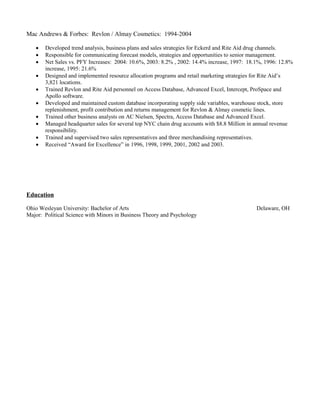 Mac Andrews & Forbes: Revlon / Almay Cosmetics: 1994-2004
 Developed trend analysis, business plans and sales strategies for Eckerd and Rite Aid drug channels.
 Responsible for communicating forecast models, strategies and opportunities to senior management.
 Net Sales vs. PFY Increases: 2004: 10.6%, 2003: 8.2% , 2002: 14.4% increase, 1997: 18.1%, 1996: 12.8%
increase, 1995: 21.6%
 Designed and implemented resource allocation programs and retail marketing strategies for Rite Aid’s
3,821 locations.
 Trained Revlon and Rite Aid personnel on Access Database, Advanced Excel, Intercept, ProSpace and
Apollo software.
 Developed and maintained custom database incorporating supply side variables, warehouse stock, store
replenishment, profit contribution and returns management for Revlon & Almay cosmetic lines.
 Trained other business analysts on AC Nielsen, Spectra, Access Database and Advanced Excel.
 Managed headquarter sales for several top NYC chain drug accounts with $8.8 Million in annual revenue
responsibility.
 Trained and supervised two sales representatives and three merchandising representatives.
 Received “Award for Excellence” in 1996, 1998, 1999, 2001, 2002 and 2003.
Education
Ohio Wesleyan University: Bachelor of Arts Delaware, OH
Major: Political Science with Minors in Business Theory and Psychology
 