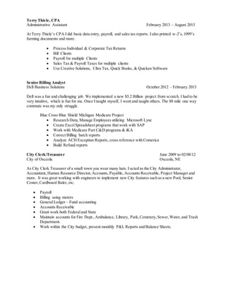 Terry Thiele, CPA
Administrative Assistant February 2013 – August 2013
At Terry Thiele’s CPA I did basic data entry, payroll, and sales tax reports. I also printed w-2’s,1099’s
farming documents and more.
 Process Individual & Corporate Tax Returns
 Bill Clients
 Payroll for multiple Clients
 Sales Tax & Payroll Taxes for multiple clients
 Use Creative Solutions, Ultra Tax, Quick Books, & Quicken Software
Senior Billing Analyst
Dell Business Solutions October 2012 – February 2013
Dell was a fun and challenging job. We implemented a new $5.2 Billion project from scratch. I had to be
very intuitive, which is fun for me. Once I taught myself, I went and taught others. The 88 mile one way
commute was my only struggle.
Blue Cross Blue Shield Michigan Medicare Project
 Research Data,Manage Employees utilizing Microsoft Lync
 Create ExcelSpreadsheet programs that work with SAP
 Work with Medicare Part C&D programs & iKA
 Correct Billing batch reports
 Analyze ACH Exception Reports, cross reference with Comerica
 Build Refund reports
City Clerk/Treasurer June 2009 to 02/08/12
City of Osceola Osceola, NE
As City Clerk Treasurer of a small town you wear many hats. I acted as the City Administrator,
Accountant, Human Resource Director,Accounts, Payable, Accounts Receivable, Project Manager and
more. It was great working with engineers to implement new City features such as a new Pool, Senior
Center,Cardboard Baler, etc.
 Payroll
 Billing using meters
 General Ledger – Fund accounting
 Accounts Receivable
 Grant work both Federaland State
 Maintain accounts for Fire Dept.,Ambulance, Library, Park,Cemetery,Sewer,Water,and Trash
Department.
 Work within the City budget, present monthly P&L Reports and Balance Sheets.
 