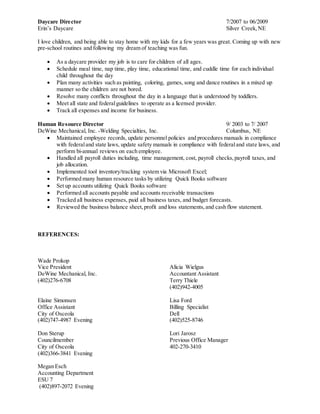Daycare Director 7/2007 to 06/2009
Erin’s Daycare Silver Creek,NE
I love children, and being able to stay home with my kids for a few years was great. Coming up with new
pre-school routines and following my dream of teaching was fun.
 As a daycare provider my job is to care for children of all ages.
 Schedule meal time, nap time, play time, educational time, and cuddle time for each individual
child throughout the day
 Plan many activities such as painting, coloring, games, song and dance routines in a mixed up
manner so the children are not bored.
 Resolve many conflicts throughout the day in a language that is understood by toddlers.
 Meet all state and federalguidelines to operate as a licensed provider.
 Track all expenses and income for business.
Human Resource Director 9/ 2003 to 7/ 2007
DeWine Mechanical, Inc. -Welding Specialties, Inc. Columbus, NE
 Maintained employee records, update personnel policies and procedures manuals in compliance
with federaland state laws, update safety manuals in compliance with federaland state laws, and
perform bi-annual reviews on each employee.
 Handled all payroll duties including, time management, cost, payroll checks,payroll taxes, and
job allocation.
 Implemented tool inventory/tracking system via Microsoft Excel;
 Performed many human resource tasks by utilizing Quick Books software
 Set up accounts utilizing Quick Books software
 Performed all accounts payable and accounts receivable transactions
 Tracked all business expenses, paid all business taxes, and budget forecasts.
 Reviewed the business balance sheet,profit and loss statements,and cash flow statement.
REFERENCES:
Wade Prokop
Vice President
DeWine Mechanical, Inc.
(402)276-6708
Elaine Simonsen
Office Assistant
City of Osceola
(402)747-4987 Evening
Don Sterup
Councilmember
City of Osceola
(402)366-3841 Evening
Megan Esch
Accounting Department
ESU 7
(402)897-2072 Evening
Alicia Wielgus
Accountant Assistant
Terry Thiele
(402)942-4005
Lisa Ford
Billing Specialist
Dell
(402)525-8746
Lori Jarosz
Previous Office Manager
402-270-3410
 