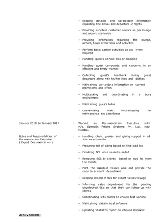  Keeping detailed and up-to-date information
regarding the arrival and departure of flights
 Providing excellent customer service as per lounge
and airport standards
 Providing information regarding the lounge,
airport, town attractions and activities
 Perform basic cashier activities as and when
required
 Handling guests without bias or prejudice
 Handling guest complaints and concerns in an
efficient and timely manner
 Collecting guest's feedback during guest
departure along with his/her likes and dislikes
 Maintaining up-to-date information on current
promotions and offers
 Multitasking and coordinating in a busy
environment
 Maintaining guests folios
 Coordinating with housekeeping for
maintenance and cleanliness
January 2010 to January 2011 : Worked as Documentation Executive with
M/s. SpeedEx Freight Systems Pvt. Ltd., Navi
Mumbai.
Roles and Responsibilities of
Documentation Executive
( Export Documentation )
:  Handling client queries and giving support in all
the ways possible
 Preparing bill of lading based on final load list
 Finalizing BOL once vessel is sailed
 Releasing BOL to clients based on load list from
the clients
 Print the manifest vessel wise and provide the
copy to accounts department
 Keeping record of files for export vessel/voyage
 Informing sales department for the pending
uncollected BL's so that they can follow-up with
clients
 Coordinating with clients to ensure best service
 Maintaining data in local software
 Updating Statistics report on inbound shipment
Achievements:
 