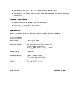  Participated and won 2nd prize at college level for poetry writing.
 Coordinated the youth festival. Also made arrangements for speech and prize
distribution.
Technical Qualifications:
 Conversant with MS Word, Excel and Power Point.
 Knowledge of Photo Shop & Corel Draw.
Other Courses:
Diploma in Fashion Designing from Little Angels Training Institute, Dombivli.
Personal Details:
Date of Birth : 19th August 1988
Permanent Address : 404 Abhishek Co-op. Housing Society,
Ambika Nagar, M.G Road,
Dombivli (W), District Thane - 421202.
Marital Status : Unmarried
Languages Known : English, Marathi, Hindi,
Tamil, Malayalam & Punjabi.
Hobbies : Reading English Novels.
Place: Mumbai Lakshmi K. Iyer
 