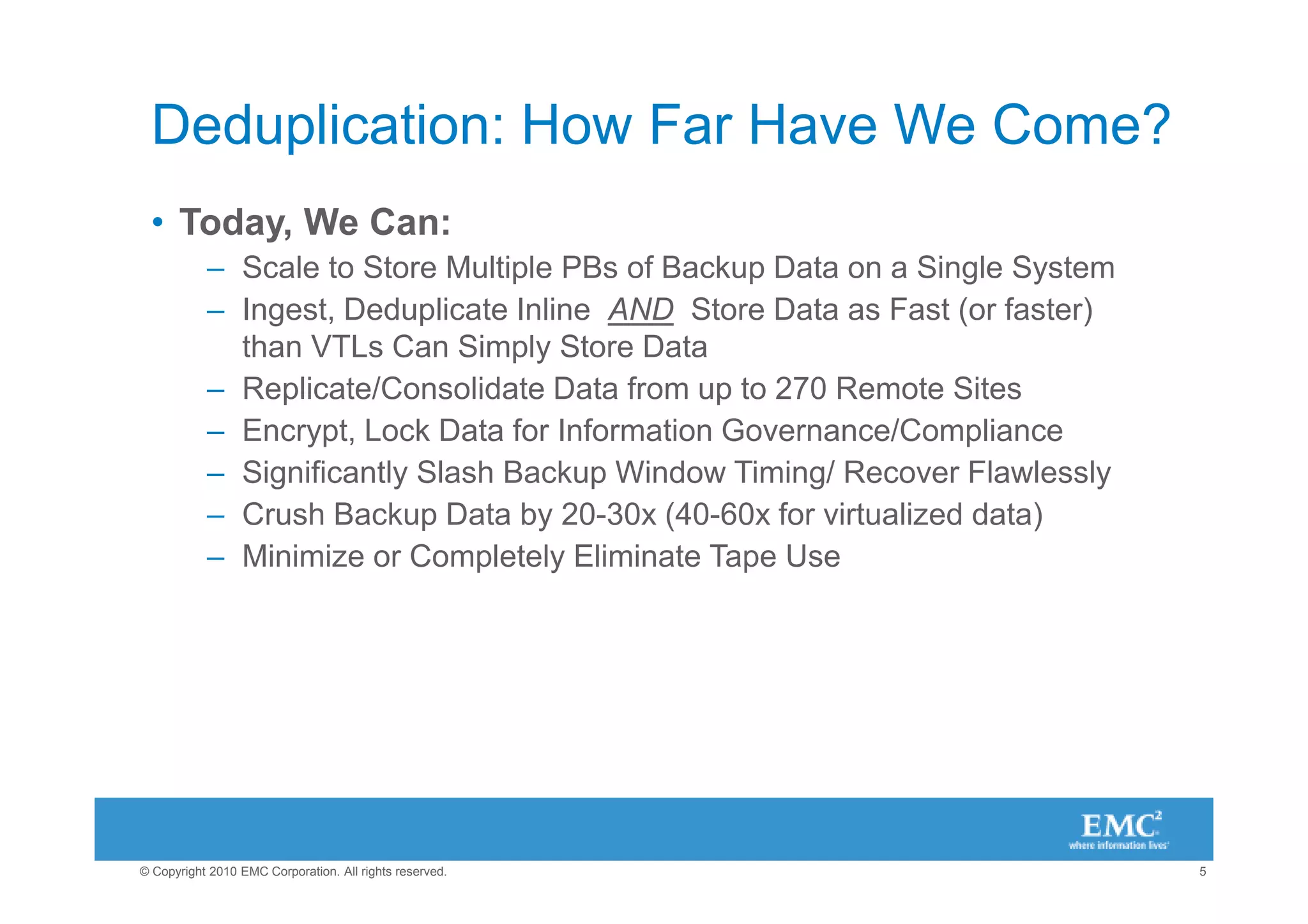 Deduplication: How Far Have We Come?
 • Today, We Can:
           – Scale to Store Multiple PBs of Backup Data on a Single System
           – Ingest, Deduplicate Inline AND Store Data as Fast (or faster)
             than VTLs Can Simply Store Data
           – Replicate/Consolidate Data from up to 270 Remote Sites
           – Encrypt, Lock Data for Information Governance/Compliance
           – Significantly Slash Backup Window Timing/ Recover Flawlessly
           – Crush Backup Data by 20-30x (40-60x for virtualized data)
           – Minimize or Completely Eliminate Tape Use




© Copyright 2010 EMC Corporation. All rights reserved.                       5
 