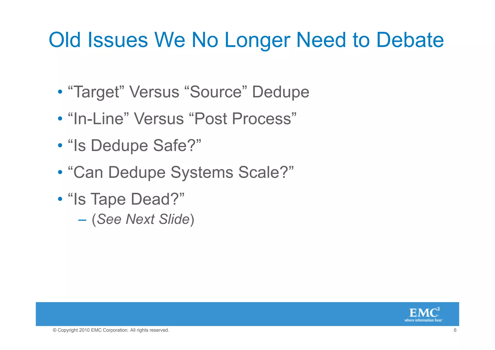 Old Issues We No Longer Need to Debate

 • “Target” Versus “Source” Dedupe
 • “In-Line” Versus “Post Process”
 • “Is Dedupe Safe?”
 • “Can Dedupe Systems Scale?”
 • “Is Tape Dead?”
           – (See Next Slide)




© Copyright 2010 EMC Corporation. All rights reserved.   6
 