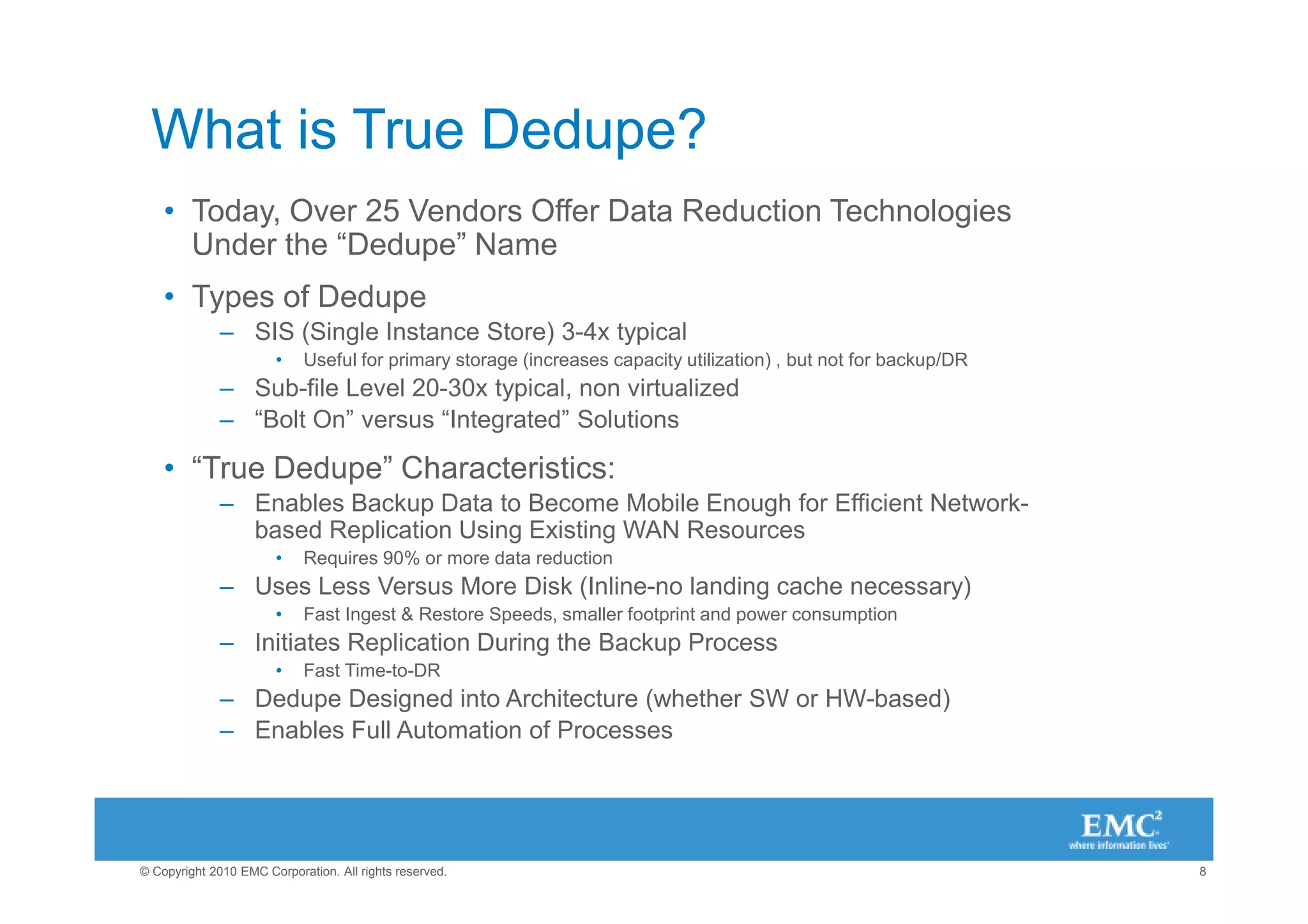 What is True Dedupe?
    • Today, Over 25 Vendors Offer Data Reduction Technologies
      Under the “Dedupe” Name
    • Types of Dedupe
              – SIS (Single Instance Store) 3-4x typical
                       •    Useful for primary storage (increases capacity utilization) , but not for backup/DR
              – Sub-file Level 20-30x typical, non virtualized
              – “Bolt On” versus “Integrated” Solutions

    • “True Dedupe” Characteristics:
              – Enables Backup Data to Become Mobile Enough for Efficient Network-
                based Replication Using Existing WAN Resources
                       •    Requires 90% or more data reduction
              – Uses Less Versus More Disk (Inline-no landing cache necessary)
                       •    Fast Ingest & Restore Speeds, smaller footprint and power consumption
              – Initiates Replication During the Backup Process
                       •    Fast Time-to-DR
              – Dedupe Designed into Architecture (whether SW or HW-based)
              – Enables Full Automation of Processes




© Copyright 2010 EMC Corporation. All rights reserved.                                                            8
 