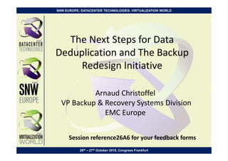 SNW EUROPE; DATACENTER TECHNOLOGIES; VIRTUALIZATION WORLD




  The Next Steps for Data
Deduplication and The Backup
     Redesign Initiative

           Arnaud Christoffel
  VP Backup & Recovery Systems Division
              EMC Europe


      Session reference26A6 for your feedback forms
           26th – 27th October 2010, Congress Frankfurt
 