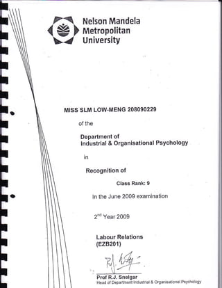 Nelson Mandela
Metropolitan
University
MISS SLM LOW.MENG 208090229
of the
Department of
lndustrial & Organisational Psychology
in
Recognition of
Class Rankt I
ln the June 2009 examination
2nd Year 2009
Labour Relations
(EZB201)
Prof R.J. Snelgar
Head of Depatlment lndustrial & Organisational Psychology
 