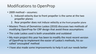 Modifications to OpenProp
• 2009 method – assumes:
1. Induced velocity due to front propeller is the same at the two
propeller planes
2. Rear propeller does not induce velocity at the front propeller plane
• Masters Thesis of Demetrios Laskos (2010) discusses two methods of
modifying OpenProp for CRP design that avoid these assumptions
• The code Laskos used is both unavailable and outdated
• My main project this year has been to modify the most recent version
of OpenProp to implement the easier of Laskos’s methods, his so-
called ‘uncoupled’ method
• I have also made some improvements to help it suit our needs better
 