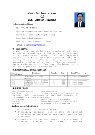 Curriculum Vitae
Of
Md. Abdur Rahman
01.Contract address:
Md.Abdur Rahman
Upazila Supervisor (Restorative Justice)
IRSOP Project(Women’s Rights Unit)
RDRS Bangladesh,Rangpur
Mobile: 01939510992/01731438090
Email: arahmam.bdp@gmail.com
02.OBJECTIVE:
To work in a team whilst very capable of utilizing
own initiative dealing with Problems and solving them
in a resourceful manner and to negotiate
constructively to achieve the agreement with the
counterpart. As a wealth of skills gained in the
successful running of a busy office environment,
always enthusiastic to face new challenges in a
challenging position in every sector.
03.EDUCATIONAL QUALIFICATION:
Name of
Examination
Institute Result Year Board/University
MSS Carmichael College
Rangpur
2nd
2009 National University
BA Debiganj Degree College 2nd
2000 National University
HSC Chilahati Govt. College 3rd
1995 Rajshahi Board
SSC Bhowlaganj H.A High
School
1st
1992 Rajshahi Board
04.EXPERIENCE:
Name of Organization : RDRS Bangladesh
Job Title : Upazila Supervisor (Restorative
Justice), IRSOP (Improvement of the Real Situation of
Overcrowding in Prisons in Bangladesh)
Working Area : Rangpur (Kaunia & Mithapukur)
Assisted by : German Development Cooperation,GIZ
Duration : 01 November 2013 to till now.
A.Responsibilities
The incumbent is responsible to:
 Supervise, implement and deliver the project
activities at the upazila and union level as per
work plan
 Coordinate and provide support to the Quality
Control Officer for overall project
 