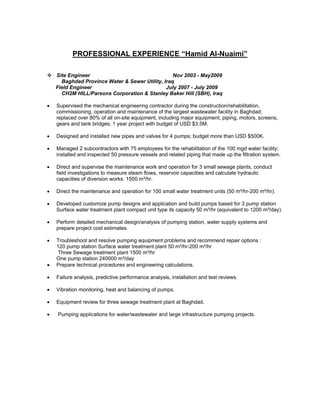  
PROFESSIONAL EXPERIENCE “Hamid Al-Nuaimi”
Site Engineer Nov 2003 - May2009
Baghdad Province Water & Sewer Utility, Iraq
Field Engineer July 2007 - July 2009
CH2M HILL/Parsons Corporation & Stanley Baker Hill (SBH), Iraq
• Supervised the mechanical engineering contractor during the construction/rehabilitation,
commissioning, operation and maintenance of the largest wastewater facility in Baghdad;
replaced over 80% of all on-site equipment, including major equipment, piping, motors, screens,
gears and tank bridges; 1 year project with budget of USD $3.5M.
• Designed and installed new pipes and valves for 4 pumps; budget more than USD $500K.
• Managed 2 subcontractors with 75 employees for the rehabilitation of the 100 mgd water facility;
installed and inspected 50 pressure vessels and related piping that made up the filtration system.
• Direct and supervise the maintenance work and operation for 3 small sewage plants, conduct
field investigations to measure steam flows, reservoir capacities and calculate hydraulic
capacities of diversion works. 1500 m³/hr.
• Direct the maintenance and operation for 100 small water treatment units (50 m³/hr-200 m³/hr).
• Developed customize pump designs and application and build pumps based for 3 pump station
Surface water treatment plant compact unit type its capacity 50 m³/hr (equivalent to 1200 m³/day).
• Perform detailed mechanical design/analysis of pumping station, water supply systems and
prepare project cost estimates.
• Troubleshoot and resolve pumping equipment problems and recommend repair options :
120 pump station Surface water treatment plant 50 m³/hr-200 m³/hr
Three Sewage treatment plant 1500 m³/hr
One pump station 240000 m³/day
• Prepare technical procedures and engineering calculations.
• Failure analysis, predictive performance analysis, installation and test reviews.
• Vibration monitoring, heat and balancing of pumps.
• Equipment review for three sewage treatment plant at Baghdad.
• Pumping applications for water/wastewater and large infrastructure pumping projects.
 