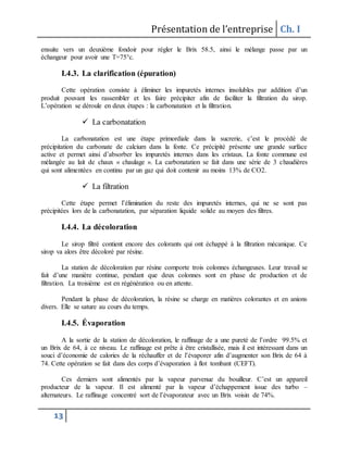 Présentation de l’entreprise Ch. I
13
ensuite vers un deuxième fondoir pour régler le Brix 58.5, ainsi le mélange passe par un
échangeur pour avoir une T=75°c.
I.4.3. La clarification (épuration)
Cette opération consiste à éliminer les impuretés internes insolubles par addition d’un
produit pouvant les rassembler et les faire précipiter afin de faciliter la filtration du sirop.
L’opération se déroule en deux étapes : la carbonatation et la filtration.
 La carbonatation
La carbonatation est une étape primordiale dans la sucrerie, c’est le procédé de
précipitation du carbonate de calcium dans la fonte. Ce précipité présente une grande surface
active et permet ainsi d’absorber les impuretés internes dans les cristaux. La fonte commune est
mélangée au lait de chaux « chaulage ». La carbonatation se fait dans une série de 3 chaudières
qui sont alimentées en continu par un gaz qui doit contenir au moins 13% de CO2.
 La filtration
Cette étape permet l’élimination du reste des impuretés internes, qui ne se sont pas
précipitées lors de la carbonatation, par séparation liquide solide au moyen des filtres.
I.4.4. La décoloration
Le sirop filtré contient encore des colorants qui ont échappé à la filtration mécanique. Ce
sirop va alors être décoloré par résine.
La station de décoloration par résine comporte trois colonnes échangeuses. Leur travail se
fait d’une manière continue, pendant que deux colonnes sont en phase de production et de
filtration. La troisième est en régénération ou en attente.
Pendant la phase de décoloration, la résine se charge en matières colorantes et en anions
divers. Elle se sature au cours du temps.
I.4.5. Évaporation
A la sortie de la station de décoloration, le raffinage de a une pureté de l’ordre 99.5% et
un Brix de 64, à ce niveau. Le raffinage est prête à être cristallisée, mais il est intéressant dans un
souci d’économie de calories de la réchauffer et de l’évaporer afin d’augmenter son Brix de 64 à
74. Cette opération se fait dans des corps d’évaporation à flot tombant (CEFT).
Ces derniers sont alimentés par la vapeur parvenue du bouilleur. C’est un appareil
producteur de la vapeur. Il est alimenté par la vapeur d’échappement issue des turbo –
alternateurs. Le raffinage concentré sort de l’évaporateur avec un Brix voisin de 74%.
 