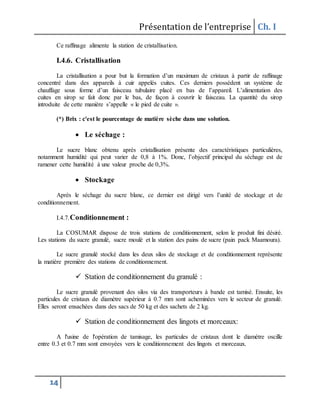 Présentation de l’entreprise Ch. I
14
Ce raffinage alimente la station de cristallisation.
I.4.6. Cristallisation
La cristallisation a pour but la formation d’un maximum de cristaux à partir de raffinage
concentré dans des appareils à cuir appelés cuites. Ces derniers possèdent un système de
chauffage sous forme d’un faisceau tubulaire placé en bas de l’appareil. L’alimentation des
cuites en sirop se fait donc par le bas, de façon à couvrir le faisceau. La quantité du sirop
introduite de cette manière s’appelle « le pied de cuite ».
(*) Brix : c'est le pourcentage de matière sèche dans une solution.
 Le séchage :
Le sucre blanc obtenu après cristallisation présente des caractéristiques particulières,
notamment humidité qui peut varier de 0,8 à 1%. Donc, l’objectif principal du séchage est de
ramener cette humidité à une valeur proche de 0,3%.
 Stockage
Après le séchage du sucre blanc, ce dernier est dirigé vers l’unité de stockage et de
conditionnement.
I.4.7.Conditionnement :
La COSUMAR dispose de trois stations de conditionnement, selon le produit fini désiré.
Les stations du sucre granulé, sucre moulé et la station des pains de sucre (pain pack Maamoura).
Le sucre granulé stocké dans les deux silos de stockage et de conditionnement représente
la matière première des stations de conditionnement.
 Station de conditionnement du granulé :
Le sucre granulé provenant des silos via des transporteurs à bande est tamisé. Ensuite, les
particules de cristaux de diamètre supérieur à 0.7 mm sont acheminées vers le secteur de granulé.
Elles seront ensachées dans des sacs de 50 kg et des sachets de 2 kg.
 Station de conditionnement des lingots et morceaux:
A l'usine de l'opération de tamisage, les particules de cristaux dont le diamètre oscille
entre 0.3 et 0.7 mm sont envoyées vers le conditionnement des lingots et morceaux.
 