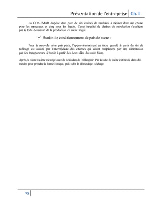 Présentation de l’entreprise Ch. I
15
La COSUMAR dispose d'un parc de six chaînes de machines à mouler dont une chaîne
pour les morceaux et cinq pour les lingots. Cette inégalité de chaînes de production s'explique
par la forte demande de la production en sucre lingot.
 Station de conditionnement de pain de sucre :
Pour la nouvelle usine pain pack, l’approvisionnement en sucre granulé à partir du site de
raffinage est assuré par l’intermédiaire des citernes qui seront remplacées par une alimentation
par des transporteurs à bande à partir des deux silos du sucre blanc.
Après,le sucre va être mélangé avec de l’eau dans le mélangeur. Par la suite, le sucre est moulé dans des
moules pour prendre la forme conique, puis subir le démoulage, séchage
 
