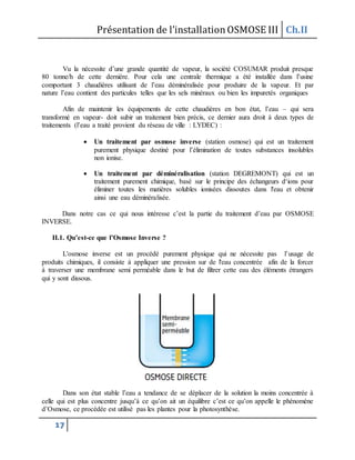 Présentation de l’installationOSMOSE III Ch.II
17
Vu la nécessite d’une grande quantité de vapeur, la société COSUMAR produit presque
80 tonne/h de cette dernière. Pour cela une centrale thermique a été installée dans l’usine
comportant 3 chaudières utilisant de l’eau déminéralisée pour produire de la vapeur. Et par
nature l’eau contient des particules telles que les sels minéraux ou bien les impuretés organiques
Afin de maintenir les équipements de cette chaudières en bon état, l’eau – qui sera
transformé en vapeur- doit subir un traitement bien précis, ce dernier aura droit à deux types de
traitements (l’eau a traité provient du réseau de ville : LYDEC) :
 Un traitement par osmose inverse (station osmose) qui est un traitement
purement physique destiné pour l’élimination de toutes substances insolubles
non ionise.
 Un traitement par déminéralisation (station DEGREMONT) qui est un
traitement purement chimique, basé sur le principe des échangeurs d‘ions pour
éliminer toutes les matières solubles ionisées dissoutes dans l'eau et obtenir
ainsi une eau déminéralisée.
Dans notre cas ce qui nous intéresse c’est la partie du traitement d’eau par OSMOSE
INVERSE.
II.1. Qu’est-ce que l’Osmose Inverse ?
L'osmose inverse est un procédé purement physique qui ne nécessite pas l’usage de
produits chimiques, il consiste à appliquer une pression sur de l'eau concentrée afin de la forcer
à traverser une membrane semi perméable dans le but de filtrer cette eau des éléments étrangers
qui y sont dissous.
Dans son état stable l’eau a tendance de se déplacer de la solution la moins concentrée à
celle qui est plus concentre jusqu’à ce qu’on ait un équilibre c’est ce qu’on appelle le phénomène
d’Osmose, ce procédée est utilisé pas les plantes pour la photosynthèse.
 