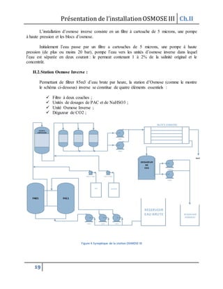 Présentation de l’installationOSMOSE III Ch.II
19
L’installation d’osmose inverse consiste en un filtre à cartouche de 5 microns, une pompe
à haute pression et les blocs d’osmose.
Initialement l’eau passe par un filtre a cartouches de 5 microns, une pompe à haute
pression (de plus ou moins 20 bar), pompe l’eau vers les unités d’osmose inverse dans lequel
l’eau est séparée en deux courant : le permeat contenant 1 à 2% de la salinité original et le
concentrât.
II.2.Station Osmose Inverse :
Permettant de filtrer 85m3 d’eau brute par heure, la station d’Osmose (comme le montre
le schéma ci-dessous) inverse se constitue de quatre éléments essentiels :
 Filtre à deux couches ;
 Unités de dosages de PAC et de NaHSO3 ;
 Unité Osmose Inverse ;
 Dégazeur de CO2 ;
P103P102P101
P201 / P202 P301 / P302
P901
P902
P1001
P1002
RESERVOIR
EAU BRUTE RESERVOIR
PERMEAT
PAC NaHSO3
FILTRE A
CARTOUCHE
BLOCS OSMOSE
DEGAZEUR
DE
CO2
REJET
F411F401
Figure 4 Synoptique de la station OSMOSE III
 