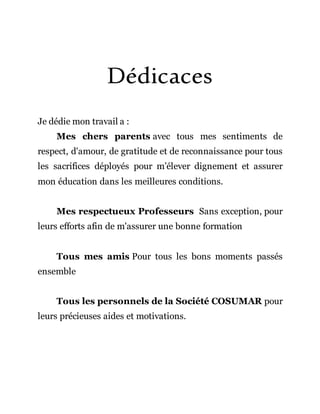 Dédicaces
Je dédie mon travail a :
Mes chers parents avec tous mes sentiments de
respect, d'amour, de gratitude et de reconnaissance pour tous
les sacrifices déployés pour m’élever dignement et assurer
mon éducation dans les meilleures conditions.
Mes respectueux Professeurs Sans exception, pour
leurs efforts afin de m'assurer une bonne formation
Tous mes amis Pour tous les bons moments passés
ensemble
Tous les personnels de la Société COSUMAR pour
leurs précieuses aides et motivations.
 