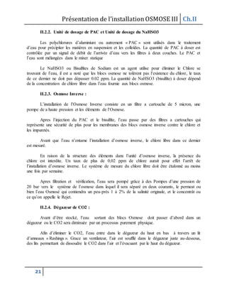 Présentation de l’installationOSMOSE III Ch.II
21
II.2.2. Unité de dosage de PAC et Unité de dosage du NaHSO3
Les polychlorures d’aluminium ou autrement « PAC » sont utilisés dans le traitement
d’eau pour précipiter les matières en suspension et les colloïdes. La quantité de PAC à doser est
contrôlée par un signal de débit de l’arrivée d’eau vers les filtres à deux couches. Le PAC et
l’eau sont mélangées dans le mixer statique
Le NaHSO3 ou Bisulfites de Sodium est un agent utilise pour éliminer le Chlore se
trouvant de l’eau, il est a noté que les blocs osmose ne tolèrent pas l’existence du chlore, le taux
de ce dernier ne doit pas dépasser 0.02 ppm. La quantité de NaHSO3 (bisulfite) à doser dépend
de la concentration de chlore libre dans l’eau fournie aux blocs osmose.
II.2.3. Osmose Inverse :
L’installation de l’Osmose Inverse consiste en un filtre a cartouche de 5 micron, une
pompe de a haute pression et les éléments de l’Osmose.
Apres l’injection du PAC et le bisulfite, l’eau passe par des filtres a cartouches qui
représente une sécurité de plus pour les membranes des blocs osmose inverse contre le chlore et
les impuretés.
Avant que l’eau n’entame l’installation d’osmose inverse, le chlore libre dans ce dernier
est mesuré.
En raison de la structure des éléments dans l’unité d’osmose inverse, la présence du
chlore est interdite. Un taux de plus de 0,02 ppm de chlore aurait pour effet l’arrêt de
l’installation d’osmose inverse. Le système de mesure du chlore libre doit être étalonné au moins
une fois par semaine.
Apres filtration et vérification, l’eau sera pompé grâce à des Pompes d’une pression de
20 bar vers le système de l’osmose dans lequel il sera séparé en deux courants, le permeat ou
bien l’eau Osmosé qui contiendra un peu-près 1 à 2% de la salinité originale, et le concentrât ou
ce qu’on appelle le Rejet.
II.2.4. Dégazeur de CO2 :
Avant d’être stocké, l’eau sortant des blocs Osmose doit passer d’abord dans un
dégazeur ou le CO2 sera diminuée par un processus purement physique.
Afin d’éliminer le CO2, l’eau entre dans le dégazeur du haut en bas à travers un lit
d’anneaux « Rashings ». Grace un ventilateur, l’air est soufflé dans le dégazeur juste au-dessous,
des lits permettant de dissoudre le CO2 dans l’air et l’évacuant par le haut du dégazeur.
 