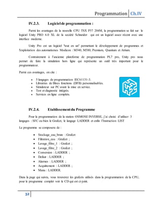 Programmation Ch.IV
32
IV.2.3. Logicielde programmation :
Parmi les avantages de la nouvelle CPU TSX P57 204M, la programmation se fait sur le
logiciel Unity PRO 6.0 XL de la société Schneider qui est un logiciel assez récent avec une
interface moderne.
Unity Pro est un logiciel "tout en un" permettant le développement de programmes et
l'exploitation des automatismes Modicon : M340, M580, Premium, Quantum et Atrium.
Contrairement à l’ancienne plateforme de programmation PL7 pro, Unity pro nous
permet de faire la simulation hors ligne qui représente un outil très important pour le
programmateur.
Parmi ces avantages, on cite :
 5 langages de programmation IEC61131-3.
 Librairies de Blocs fonctions (DFB) personnalisables.
 Simulateur sur PC avant la mise en service.
 Test et diagnostic intégrés.
 Services en ligne complets.
IV.2.4. Etablissementdu Programme
Pour la programmation de la station OSMOSE INVERSE, j’ai choisi d’utiliser 3
langages : SFC ou bien le Grafcet, le langage LADDER et enfin l’Instruction LIST
Le programme se composera de :
 Stockage_eau_brute : Grafcet
 Filtration_eau : Grafcet ;
 Lavage_filtre_1 : Grafcet ;
 Lavage_filtre_2 : Grafcet ;
 Conversion : LADDER ;
 Defaut : LADDER ;
 Alarmes : LADDER ;
 Acquittement : LADDER ;
 Manu : LADDER.
Dans la page qui suivra, vous trouverez les grafcets utilisés dans la programmation de la CPU,
pour le programme complet voir le CD qui est ci-joint.
 