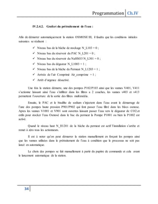 Programmation Ch.IV
34
IV.2.4.2. Grafcet du prétraitement de l’eau :
Afin de démarrer automatiquement la station OSMOSE III, il faudra que les conditions initiales
suivantes se réalisent :
 Niveau bas de la bâche de stockage N_L103 = 0 ;
 Niveau bas du réservoir du PAC N_L201 = 0 ;
 Niveau bas du réservoir du NaHSO3 N_L301 = 0 ;
 Niveau bas du dégazeur N_L1003 = 1 ;
 Niveau bas de la bâche du Permeat N_L1203 = 1 ;
 Arrivée de l’air Comprimé Air_comprime = 1 ;
 Arrêt d’urgence désactivé.
Une fois la station démarre, une des pompes P102/P103 ainsi que les vannes V401, V411
s’actionne laissant ainsi l’eau s’infiltrer dans les filtres a 2 couches, les vannes v403 et v413
permettent l’ouverture de la sortie des filtres multimédia.
Ensuite, le PAC et le bisulfite de sodium s’injectent dans l’eau avant le démarrage de
l’une des pompes haute pression P901/P902 qui font passer l’eau filtré dans les blocs osmose.
Apres les vannes V1001 et V901 sont ouvertes laissant passer l’eau vers le dégazeur de CO2.et
enfin pour stocker l’eau Osmosé dans le bac du permeat la Pompe P1001 ou bien la P1002 est
activé.
Quand le niveau haut N_H1201 de la bâche du permeat est actif l’installation s’arrête et
remet à zéro tous les actionneurs.
Il est à noter qu’on peut démarrer la station manuellement en forçant les pompes ainsi
que les vannes utilisées dans le prétraitement de l’eau à condition que le processus ne soit pas
lancé en automatique.
Le choix des pompes se fait manuellement à partir du pupitre de commande et cela avant
le lancement automatique de la station.
 