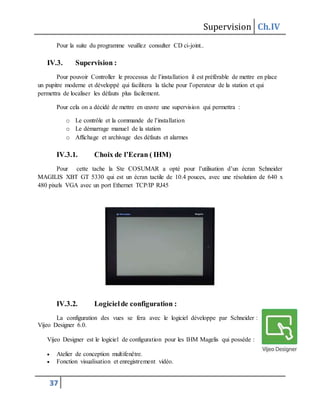 Supervision Ch.IV
37
Pour la suite du programme veuillez consulter CD ci-joint..
IV.3. Supervision :
Pour pouvoir Controller le processus de l’installation il est préférable de mettre en place
un pupitre moderne et développé qui facilitera la tâche pour l’operateur de la station et qui
permettra de localiser les défauts plus facilement.
Pour cela on a décidé de mettre en œuvre une supervision qui permettra :
o Le contrôle et la commande de l’installation
o Le démarrage manuel de la station
o Affichage et archivage des défauts et alarmes
IV.3.1. Choix de l’Ecran ( IHM)
Pour cette tache la Ste COSUMAR a opté pour l’utilisation d’un écran Schneider
MAGILIS XBT GT 5330 qui est un écran tactile de 10.4 pouces, avec une résolution de 640 x
480 pixels VGA avec un port Ethernet TCP/IP RJ45
IV.3.2. Logicielde configuration :
La configuration des vues se fera avec le logiciel développe par Schneider :
Vijeo Designer 6.0.
Vijeo Designer est le logiciel de configuration pour les IHM Magelis qui possède :
 Atelier de conception multifenêtre.
 Fonction visualisation et enregistrement vidéo.
 