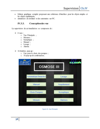 Supervision Ch.IV
38
 Editeur graphique complet proposant une cohérence d'interface pour les objets simples et
les objets sophistiqués.
 simulation du terminal et des automates sur PC.
IV.3.3. Conceptiondes vue
La supervision de cet installation se composera de :
 6 vues :
o Vue Principale ;
o Mesures ;
o Synoptique ;
o Manuel ;
o Lavage ;
o Alarme.
 16 fenêtres pop-up :
o Une pour le choix des pompes ;
o 16 pop-up de confirmation.
Figure 15 : Vue Principale
 