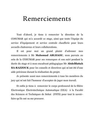 Remerciements
Tout d’abord, je tiens à remercier la direction de la
COSUMAR qui m’a accordé ce stage, ainsi que toute l’équipe du
service d’équipement et service centrale chaufferie pour leurs
accueils chaleureux et leurs collaborations.
Il est pour moi un grand plaisir d’adresser mes
remerciements à Mr Mahomad ABLHAOU, mon parrain au
sein de la COSUMAR pour ses remarques et son suivi pendant la
durée du stage et à mon encadrant pédagogique Mr Abdellfattah
BA-RAZZOUK pour les conseils et directives qui m’ont été d’une
aide précieuse durant la réalisation du projet.
Je présente aussi mes remerciements à tous les membres du
jury qui m’ont fait l’honneur d’accepter de juger mon travail.
Et enfin je tiens à remercier le corps professoral de la filière
Electronique Electrotechnique Automatique (EEA) à la Faculté
des Sciences et Techniques de Settat (FSTS) pour tout le savoir-
faire qu’ils ont su me procurer.
 