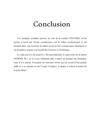 Conclusion
Ces quelques semaines passées au sein de la société COSUMAR, m’ont
permis d’avoir une bonne connaissance sur le milieu professionnel et me
donnant ainsi une occasion de mettre en œuvre mes connaissances théoriques et
ma formation acquise à la Faculté des Sciences et Techniques.
Le sujet qui m’a été proposé « Ré-automatisation et supervision de la station
OSMOSE III » ne m’a pas seulement aidé à mettre en pratique ma formation,
mais il m’a permis d’acquérir de nouveaux atouts qui me seront d’une grande
utilité et a su enrichir en moi l’esprit d’analyse, d’équipe et surtout la notion de
la polyvalence.
 