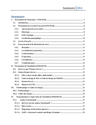 Sommaire EEA
Sommaire
I. Présentation de l’Entreprise : COSUMAR............................................................................... 7
I.1. Introduction...................................................................................................................... 8
I.2. Présentation de la société d’accueil (COSUMAR)............................................................. 8
I.2.1. Aperçu général sur la société ..................................................................................... 8
I.2.2. Historique.................................................................................................................. 8
I.2.3. Fiche technique.......................................................................................................... 9
I.2.4. Localisation géographique ....................................................................................... 10
I.3. Service d’accueil ............................................................................................................. 11
I.4. Processus général de fabrication du sucre....................................................................... 11
I.4.1. Réception................................................................................................................. 12
I.4.3. La clarification (épuration)...................................................................................... 13
I.4.4. La décoloration........................................................................................................ 13
I.4.5. Évaporation............................................................................................................. 13
I.4.6. Cristallisation.......................................................................................................... 14
I.4.7. Conditionnement :................................................................................................... 14
II. Présentation de l’installation OSMOSE III............................................................................. 16
II.1. Qu’est-ce que l’Osmose Inverse ?.................................................................................... 17
II.2. Station Osmose Inverse :................................................................................................. 19
II.2.1. Filtre à deux couches (filtre multi-media) :.............................................................. 20
II.2.2. Unité de dosage de PACet Unité de dosage du NaHSO3.......................................... 21
II.2.3. Osmose Inverse :...................................................................................................... 21
II.2.4. Dégazeur de CO2 :................................................................................................... 21
III. Problématique et Cahier de charges. .................................................................................. 23
III.1. Problématique :............................................................................................................... 24
III.2. Cahier des charges :........................................................................................................ 25
IV. Programmation et Supervision de l’installation OSMOSE III............................................ 26
IV.1. Analyse Fonctionnelle :................................................................................................ 27
IV.1.1. Qu’est-ce qu’une analyse fonctionnelle ? ................................................................. 27
IV.1.2. Bête à cornes :.......................................................................................................... 27
IV.1.3. Diagramme d’interactions (pieuvre)........................................................................ 28
IV.1.4. SADT « Structured Analysis and Design Technique » ............................................. 29
 