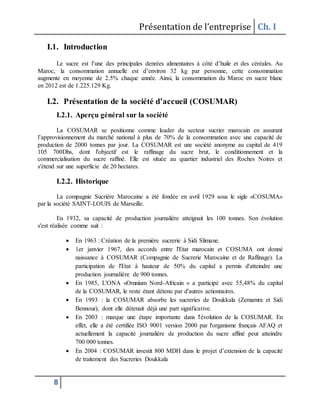Présentation de l’entreprise Ch. I
8
I.1. Introduction
Le sucre est l’une des principales denrées alimentaires à côté d’huile et des céréales. Au
Maroc, la consommation annuelle est d’environ 32 kg par personne, cette consommation
augmente en moyenne de 2.5% chaque année. Ainsi, la consommation du Maroc en sucre blanc
en 2012 est de 1.225.129 Kg.
I.2. Présentation de la société d’accueil (COSUMAR)
I.2.1. Aperçu général sur la société
La COSUMAR se positionne comme leader du secteur sucrier marocain en assurant
l’approvisionnement du marché national à plus de 70% de la consommation avec une capacité de
production de 2000 tonnes par jour. La COSUMAR est une société anonyme au capital de 419
105 700Dhs, dont l'objectif est le raffinage du sucre brut, le conditionnement et la
commercialisation du sucre raffiné. Elle est située au quartier industriel des Roches Noires et
s'étend sur une superficie de 20 hectares.
I.2.2. Historique
La compagnie Sucrière Marocaine a été fondée en avril 1929 sous le sigle «COSUMA»
par la société SAINT-LOUIS de Marseille.
En 1932, sa capacité de production journalière atteignait les 100 tonnes. Son évolution
s'est réalisée comme suit :
 En 1963 : Création de la première sucrerie à Sidi Slimane.
 1er janvier 1967, des accords entre l'Etat marocain et COSUMA ont donné
naissance à COSUMAR (Compagnie de Sucrerie Marocaine et de Raffinage). La
participation de l'Etat à hauteur de 50% du capital a permis d'atteindre une
production journalière de 900 tonnes.
 En 1985, L'ONA «Omnium Nord-Africain » a participé avec 55,48% du capital
de la COSUMAR, le reste étant détenu par d'autres actionnaires.
 En 1993 : la COSUMAR absorbe les sucreries de Doukkala (Zemamra et Sidi
Bennour), dont elle détenait déjà une part significative.
 En 2003 : marque une étape importante dans l'évolution de la COSUMAR. En
effet, elle a été certifiée ISO 9001 version 2000 par l'organisme français AFAQ et
actuellement la capacité journalière de production du sucre affiné peut atteindre
700 000 tonnes.
 En 2004 : COSUMAR investit 800 MDH dans le projet d’extension de la capacité
de traitement des Sucreries Doukkala
 