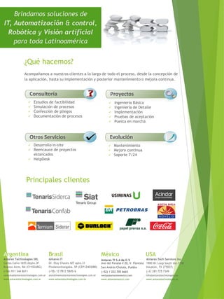 Brindamos soluciones de
IT, Automatización & control,
Robótica y Visión artificial
para toda Latinoamérica
 Estudios de factibilidad
 Simulación de procesos
 Confección de pliegos
 Documentación de procesos
Consultoría
 Ingeniería Básica
 Ingeniería de Detalle
 Implementación
 Pruebas de aceptación
 Puesta en marcha
Proyectos
 Mantenimiento
 Mejora continua
 Soporte 7/24
Evolución
Principales clientes
¿Qué hacemos?
 Desarrollo in-site
 Reencauce de proyectos
estancados
 HelpDesk
Otros Servicios
Acompañamos a nuestros clientes a lo largo de todo el proceso, desde la concepción de
la aplicación, hasta su implementación y posterior mantenimiento o mejora continua.
Argentina
Antares Technologies SRL
Carlos Calvo 1655 depto.3F
Buenos Aires, BA (C1102ABG)
(+54) 911 344 8611
consulta@antarestechnologies.com.ar
www.antarestechnologies.com.ar
Brasil
Antares IT
Dr. Eloy Chaves 427 apto.31
Pindamonhangaba, SP (CEP12403080)
(+55) 12 7812 5845/6
atendimento@antarestechnologies.com.br
www.antarestechnologies.com.br
USA
Antares Tech Services Inc
1900 W. Loop South ste.1150
Houston, TX (77027)
(+1) 281 725 7349
info@antarestechnologies.us
www.antarestechnologies.us
México
Antares TI S.A de C.V
Ave del Paraiso # 20, V. Floresta
(+52) 1 222 705 6665
www.antaresmexico.com
San Andrés Cholula, Puebla
ventas@antaresmexico.com
 