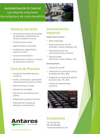 Automatización & Control
Las mejores soluciones
tecnológicas y de costo-beneficio
Automatización
Industrial
Supervisión & Control
Contáctenos
www.antaresautomation.com
• Simulación de procesos para estudios
de factibilidad u optimización de
tiempos de puesta en marcha
• Proyectos llave en mano
• Ingeniería básica y de detalle
• Configuración, programación y
puesta en servicio
• Cursos de entrenamiento
• Mantenimiento correctivo y evolutivo
de aplicaciones y sistemas.
• Redes industriales
• Sistemas de control con PLC
(Schneider, Siemens, Rockwell, GE)
• Desarrollo de drivers de
comunicación serial y ethernet
• Sistemas SCADA
(Vijeo Citect, WinCC, RSView, iFix)
Gerenciamiento
• Integración con SAP
• Integración con sistemas de control
de producción (NCA, SRQ)
• Integración con sistemas de gestión
de planta (SGL, TFC, MES)
• Sistemas de mantenimiento
preventivo
Nuestros Servicios
Control de Procesos
• Estudios de factibilidad técnica y
económica
• Análisis, sintonización, optimización
y documentación de lazos de control
• Balance de masa y energía
• Selección de tecnologías
• Selección de instrumentación de
proceso
• Programación y puesta en servicio
• Elaboración de manuales de
operación y mantenimiento
Ing. Christian Bal
Cel: 222 705 6665
ventas@antaresmexico.com
 