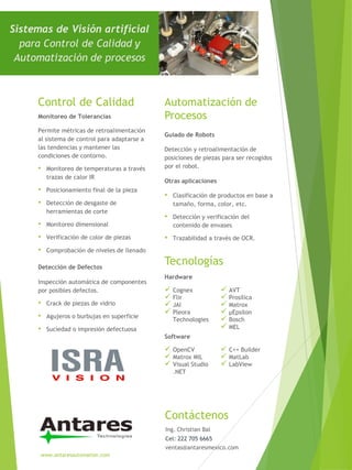 Inspección automática de componentes
por posibles defectos.
• Crack de piezas de vidrio
• Agujeros o burbujas en superficie
• Suciedad o impresión defectuosa
Sistemas de Visión artificial
para Control de Calidad y
Automatización de procesos
Control de Calidad
Detección de Defectos
Permite métricas de retroalimentación
al sistema de control para adaptarse a
las tendencias y mantener las
condiciones de contorno.
• Monitoreo de temperaturas a través
trazas de calor IR
• Posicionamiento final de la pieza
• Detección de desgaste de
herramientas de corte
• Monitoreo dimensional
• Verificación de color de piezas
• Comprobación de niveles de llenado
Monitoreo de Tolerancias
Contáctenos
www.antaresautomation.com
Detección y retroalimentación de
posiciones de piezas para ser recogidos
por el robot.
Automatización de
Procesos
Tecnologías
Guiado de Robots
• Clasificación de productos en base a
tamaño, forma, color, etc.
• Detección y verificación del
contenido de envases
• Trazabilidad a través de OCR.
Otras aplicaciones
 Cognex
 Flir
 JAI
 Pleora
Technologies
 AVT
 Prosilica
 Matrox
 µEpsilon
 Bosch
 MEL
Hardware
 OpenCV
 Matrox MIL
 Visual Studio
.NET
 C++ Builder
 MatLab
 LabView
Software
Ing. Christian Bal
Cel: 222 705 6665
ventas@antaresmexico.com
 