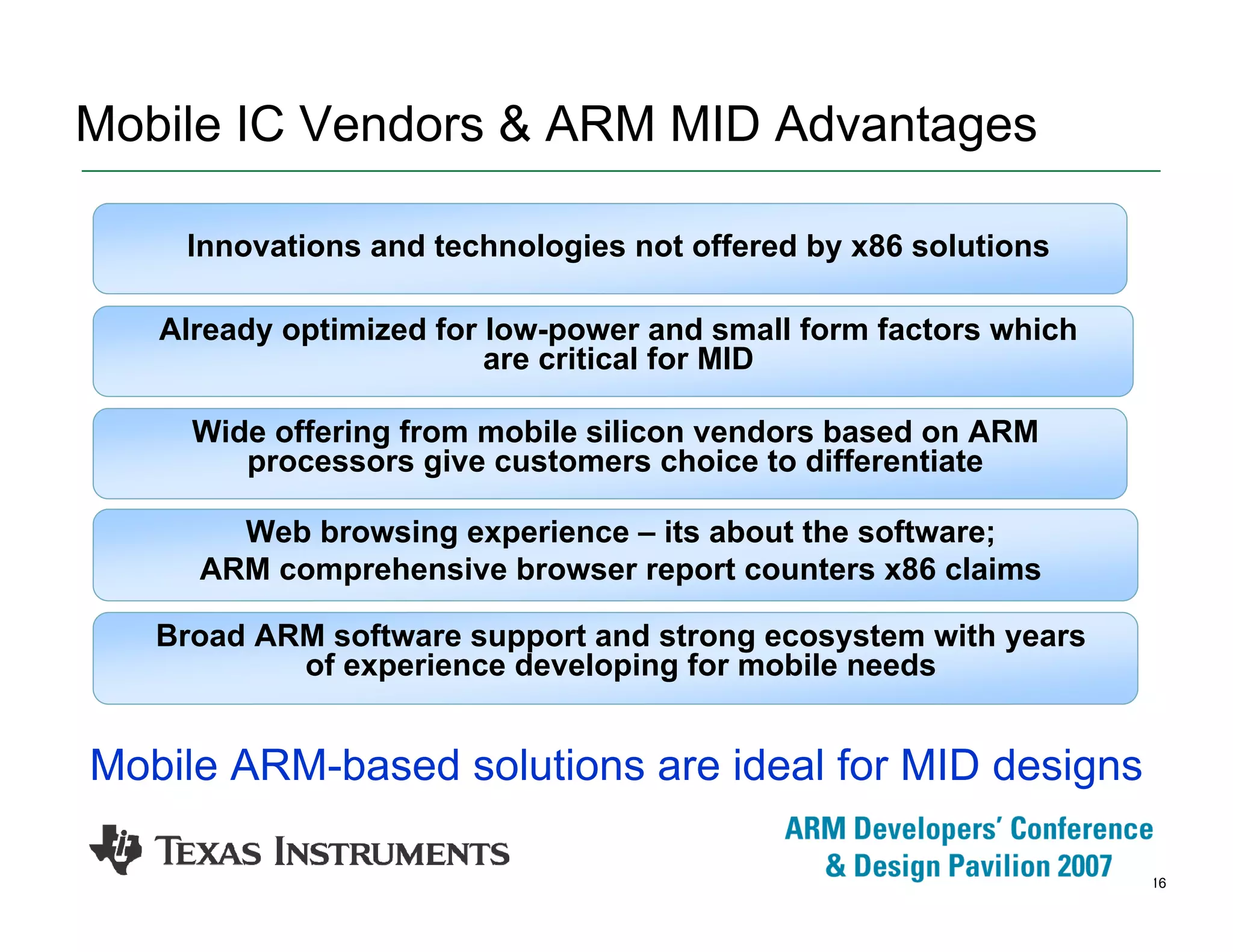 16
Mobile IC Vendors & ARM MID Advantages
Already optimized for low-power and small form factors which
are critical for MID
Innovations and technologies not offered by x86 solutions
Web browsing experience – its about the software;
ARM comprehensive browser report counters x86 claims
Wide offering from mobile silicon vendors based on ARM
processors give customers choice to differentiate
Broad ARM software support and strong ecosystem with years
of experience developing for mobile needs
Mobile ARM-based solutions are ideal for MID designs
 