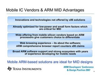 16
Mobile IC Vendors & ARM MID Advantages
Already optimized for low-power and small form factors which
are critical for MID
Innovations and technologies not offered by x86 solutions
Web browsing experience – its about the software;
ARM comprehensive browser report counters x86 claims
Wide offering from mobile silicon vendors based on ARM
processors give customers choice to differentiate
Broad ARM software support and strong ecosystem with years
of experience developing for mobile needs
Mobile ARM-based solutions are ideal for MID designs
 