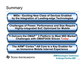 17
Summary
MIDs - Exciting New Class of Devices Enabled
by the Integration of Leading-edge Technologies
Challenges of Power, Performance and Size Require
Highly-integrated SoC Optimized for Mobile
TI Delivers the OMAP™ 3 Platform to Meet MID Market
Challenges with OMAP3430 Silicon Today
The ARM® Cortex™-A8 Core is a Key Enabler for
an Immersive Mobile Internet Experience
 