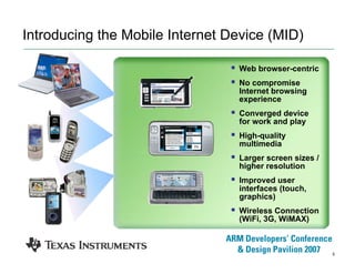5
Introducing the Mobile Internet Device (MID)
Web browser-centric
No compromise
Internet browsing
experience
Converged device
for work and play
High-quality
multimedia
Larger screen sizes /
higher resolution
Improved user
interfaces (touch,
graphics)
Wireless Connection
(WiFi, 3G, WiMAX)
 