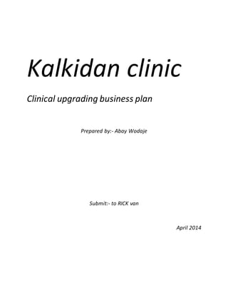 Kalkidan clinic
Clinical upgrading business plan
Prepared by:- Abay Wodaje
Submit:- to RICK van
April 2014
 