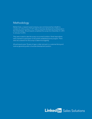 Methodology
Market Cube, a research panel company, was commissioned by LinkedIn to
conduct an online survey of 1,017 sales or business development professionals in
the United States. All participants completed the survey from December 21, 2015
to January 12, 2016.
They were invited to take the survey via an email invitation. Panel respondents
were incented to participate via the panel’s established points program. There
were two screeners for the survey to determine eligibility.
All participants were 18 years of age or older and work in a customer-facing and
revenue-generating sales or business development position.
 