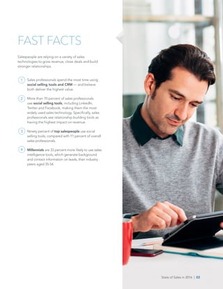 State of Sales in 2016  |  02
FAST FACTS
Salespeople are relying on a variety of sales
technologies to grow revenue, close deals and build
stronger relationships.
Sales professionals spend the most time using
social selling tools and CRM — and believe
both deliver the highest value.
More than 70 percent of sales professionals
use social selling tools, including LinkedIn,
Twitter and Facebook, making them the most
widely used sales technology. Specifically, sales
professionals see relationship building tools as
having the highest impact on revenue.
Ninety percent of top salespeople use social
selling tools, compared with 71 percent of overall
sales professionals.
Millennials are 33 percent more likely to use sales
intelligence tools, which generate background
and contact information on leads, than industry
peers aged 35-54.
1
2
3
4
State of Sales in 2016  |  02
 