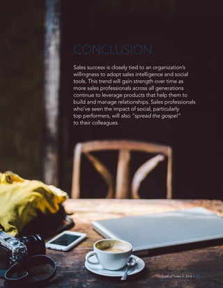 State of Sales in 2016  |  08
CONCLUSION
Sales success is closely tied to an organization’s
willingness to adopt sales intelligence and social
tools. This trend will gain strength over time as
more sales professionals across all generations
continue to leverage products that help them to
build and manage relationships. Sales professionals
who’ve seen the impact of social, particularly
top performers, will also “spread the gospel”
to their colleagues.
 