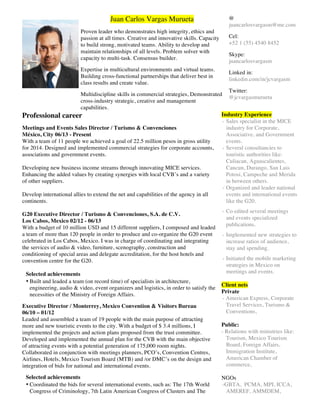 Juan Carlos Vargas Murueta
Proven leader who demonstrates high integrity, ethics and
passion at all times. Creative and innovative skills. Capacity
to build strong, motivated teams. Ability to develop and
maintain relationships of all levels. Problem solver with
capacity to multi-task. Consensus builder.
Expertise in multicultural environments and virtual teams.
Building cross-functional partnerships that deliver best in
class results and create value.
Multidiscipline skills in commercial strategies, Demonstrated
cross-industry strategic, creative and management
capabilities.
@
juancarlosvargasm@me.com
Cel:
+52 1 (55) 4540 8452
Skype:
juancarlosvargasm
Linked in:
linkedin.com/in/jcvargasm
Twitter:
@jcvargasmurueta
Professional career
Meetings and Events Sales Director / Turismo & Convenciones
México, City 06/13 - Present
With a team of 11 people we achieved a goal of 22.5 million pesos in gross utility
for 2014. Designed and implemented commercial strategies for corporate accounts,
associations and government events.
Developing new business income streams through innovating MICE services.
Enhancing the added values by creating synergies with local CVB’s and a variety
of other suppliers.
Develop international allies to extend the net and capabilities of the agency in all
continents.
G20 Executive Director / Turismo & Convenciones, S.A. de C.V.
Los Cabos, Mexico 02/12 - 06/13
With a budget of 10 million USD and 15 different suppliers, I composed and leaded
a team of more than 120 people in order to produce and co-organize the G20 event
celebrated in Los Cabos, Mexico. I was in charge of coordinating and integrating
the services of audio & video, furniture, scenography, construction and
conditioning of special areas and delegate accreditation, for the host hotels and
convention centre for the G20.
Selected achievements
• Built and leaded a team (on record time) of specialists in architecture,
engineering, audio  video, event organizers and logistics, in order to satisfy the
necessities of the Ministry of Foreign Affairs.
Executive Director / Monterrey, Mexico Convention  Visitors Bureau
06/10 – 01/12
Leaded and assembled a team of 19 people with the main purpose of attracting
more and new touristic events to the city. With a budget of $ 3.4 millions, I
implemented the projects and action plans proposed from the trust committee.
Developed and implemented the annual plan for the CVB with the main objective
of attracting events with a potential generation of 175,000 room nights.
Collaborated in conjunction with meetings planners, PCO’s, Convention Centres,
Airlines, Hotels, Mexico Tourism Board (MTB) and /or DMC’s on the design and
integration of bids for national and international events.
Selected achievements
• Coordinated the bids for several international events, such as: The 17th World
Congress of Criminology, 7th Latin American Congress of Clusters and The
Industry Experience
- Sales specialist in the MICE
industry for Corporate,
Associative, and Government
events.
- Several consultancies to
touristic authorities like:
Culiacan, Aguascalientes,
Cancun, Durango, San Luis
Potosi, Campeche and Merida
in between others.
- Organized and leader national
events and international events
like the G20.
- Co edited several meetings
and events specialized
publications.
- Implemented new strategies to
increase ratios of audience,
stay and spending.
- Initiated the mobile marketing
strategies in Mexico on
meetings and events.
Client nets
Private
- American Express, Corporate
Travel Services, Turismo 
Conventions,
Public:
- Relations with ministries like:
Tourism, Mexico Tourism
Board, Foreign Affairs,
Immigration Institute,
American Chamber of
commerce,
NGOs
-GBTA, PCMA, MPI, ICCA,
AMEREF, AMMDEM,
 