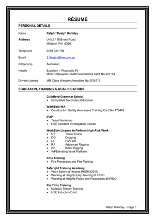Ralph Halliday ~ Page 1
RÉSUMÉ
PERSONAL DETAILS
Name Ralph “Rusty” Halliday
Address Unit 2 / 18 Byers Road
Midland WA 6056
Telephone 0459 324 709
Email 313rusty@live.com.au
Citizenship Australian
Health Excellent – Physically Fit
Mine Employees Health Surveillance Card No 301154
Drivers Licence MR Class Western Australian No 3708775
EDUCATION, TRAINING & QUALIFICATIONS
Guildford Grammar School
 Completed Secondary Education
WorkSafe WA
 Construction Safety Awareness Training Card No 176449
IFAP
 Team Workshop
 HSE Accident Investigation Course
WorkSafe Licence to Perform High Risk Work
 CT Tower Crane
 DG Dogging
 LF Fork Lift
 RA Advanced Rigging
 RB Basic Rigging
 WPElevating Work Platform
ERG Training
 Fire Prevention and Fire Fighting
Saferight Training Academy
 Work Safely at Heights RIIOHS204A
 Working at Heights Gap Training BHPBIO
 Working at Heights Policy and Procedures BHPBIO
Rio Tinto Training
 Isolation Theory Training
 HSE Induction Card
 