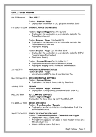 Ralph Halliday ~ Page 2
EMPLOYMENT HISTORY
Mar 2014-current CB&I KENTZ
Position: Advanced Rigger
 Employed on construction of LNG gas plant at Barrow Island
Feb 2010-Feb 2014 MONADELPHOUS ENGINEERING
Position: Dogman / Rigger (Nov 2013-current)
 Employed on the construction of an ore transfer station for Rio
Tinto at Camp Lambert
Position: Dogman / Rigger (Feb-Sept 2013)
 Employed on the construction of an ore transfer station for Rio
Tinto at Marandoo mine site
 Rigging and dogging
Position: Dogman / Rigger (Apr 2012-Feb 2013)
 Employed on the construction of an ore transfer station for BHP on
Finucane Island, Port Hedland
 Rigging and dogging
Position: Dogman / Rigger (Feb 2010-Mar 2012)
 Employed at the Woodside Pluto expansion project
 Rigging and dogging valves, beams and other materials
Jan-Feb 2010 PHOENIX SHUTDOWN SERVICES
Position: Dogman / Rigger
 Mine shutdown at BHP’s Area C near Newman, WA
Sept 2009-Jan 2010 OFFSHORE MARINE SERVICES
Position: Dogman / Rigger
 Employed on the Maersk flotation drill rig, Bass Strait
July-Aug 2009 BRUNEL
Position: Dogman / Rigger / Scaffolder
 Employed on a Clough drill rig on the North West Shelf, WA
May-June 2009 TOTAL MARINE SERVICES
Position: Dogman / Rigger
Employed on the Stena Clyde rig, North West Shelf, WA
Feb 2008-Apr 2009 SONGA OFFSHORE
Position: Crane Supervisor / Operator
 Employed on an offshore drill ship on the North West Shelf, WA
and in Northern Africa
Sep 2006-Feb 2008 SOUTH WEST GROUP / TECHNIP
Position: Construction Supervisor / Crane Operator / Rigger
 Employed on FPSO, Angola Africa
 Worked from barges and work boats to install flotation devices on a
2 km oil delivery line
 Vessel maintenance and deck work
 