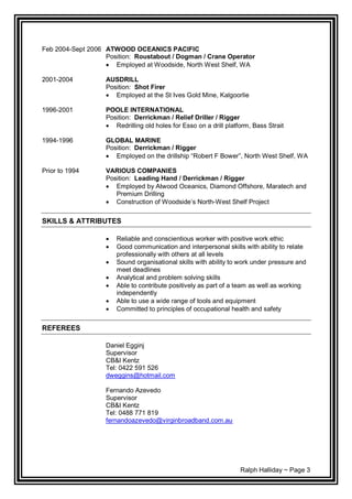 Ralph Halliday ~ Page 3
Feb 2004-Sept 2006 ATWOOD OCEANICS PACIFIC
Position: Roustabout / Dogman / Crane Operator
 Employed at Woodside, North West Shelf, WA
2001-2004 AUSDRILL
Position: Shot Firer
 Employed at the St Ives Gold Mine, Kalgoorlie
1996-2001 POOLE INTERNATIONAL
Position: Derrickman / Relief Driller / Rigger
 Redrilling old holes for Esso on a drill platform, Bass Strait
1994-1996 GLOBAL MARINE
Position: Derrickman / Rigger
 Employed on the drillship “Robert F Bower”, North West Shelf, WA
Prior to 1994 VARIOUS COMPANIES
Position: Leading Hand / Derrickman / Rigger
 Employed by Atwood Oceanics, Diamond Offshore, Maratech and
Premium Drilling
 Construction of Woodside’s North-West Shelf Project
SKILLS & ATTRIBUTES
 Reliable and conscientious worker with positive work ethic
 Good communication and interpersonal skills with ability to relate
professionally with others at all levels
 Sound organisational skills with ability to work under pressure and
meet deadlines
 Analytical and problem solving skills
 Able to contribute positively as part of a team as well as working
independently
 Able to use a wide range of tools and equipment
 Committed to principles of occupational health and safety
REFEREES
Daniel Egginj
Supervisor
CB&I Kentz
Tel: 0422 591 526
dweggins@hotmail.com
Fernando Azevedo
Supervisor
CB&I Kentz
Tel: 0488 771 819
fernandoazevedo@virginbroadband.com.au
 