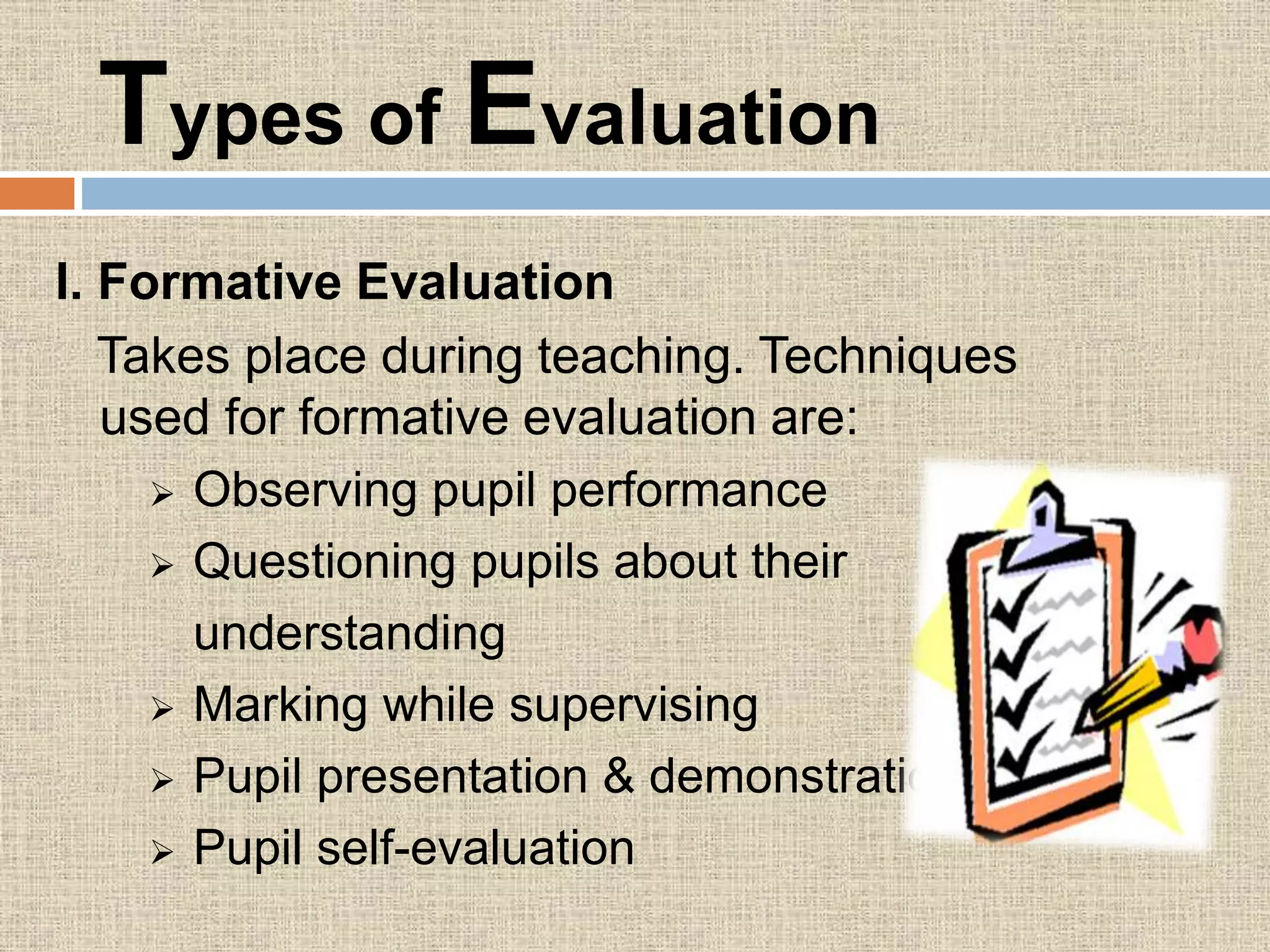 Types of Evaluation
I. Formative Evaluation
Takes place during teaching. Techniques
used for formative evaluation are:
 Observing pupil performance
 Questioning pupils about their
understanding
 Marking while supervising
 Pupil presentation & demonstration
 Pupil self-evaluation
 