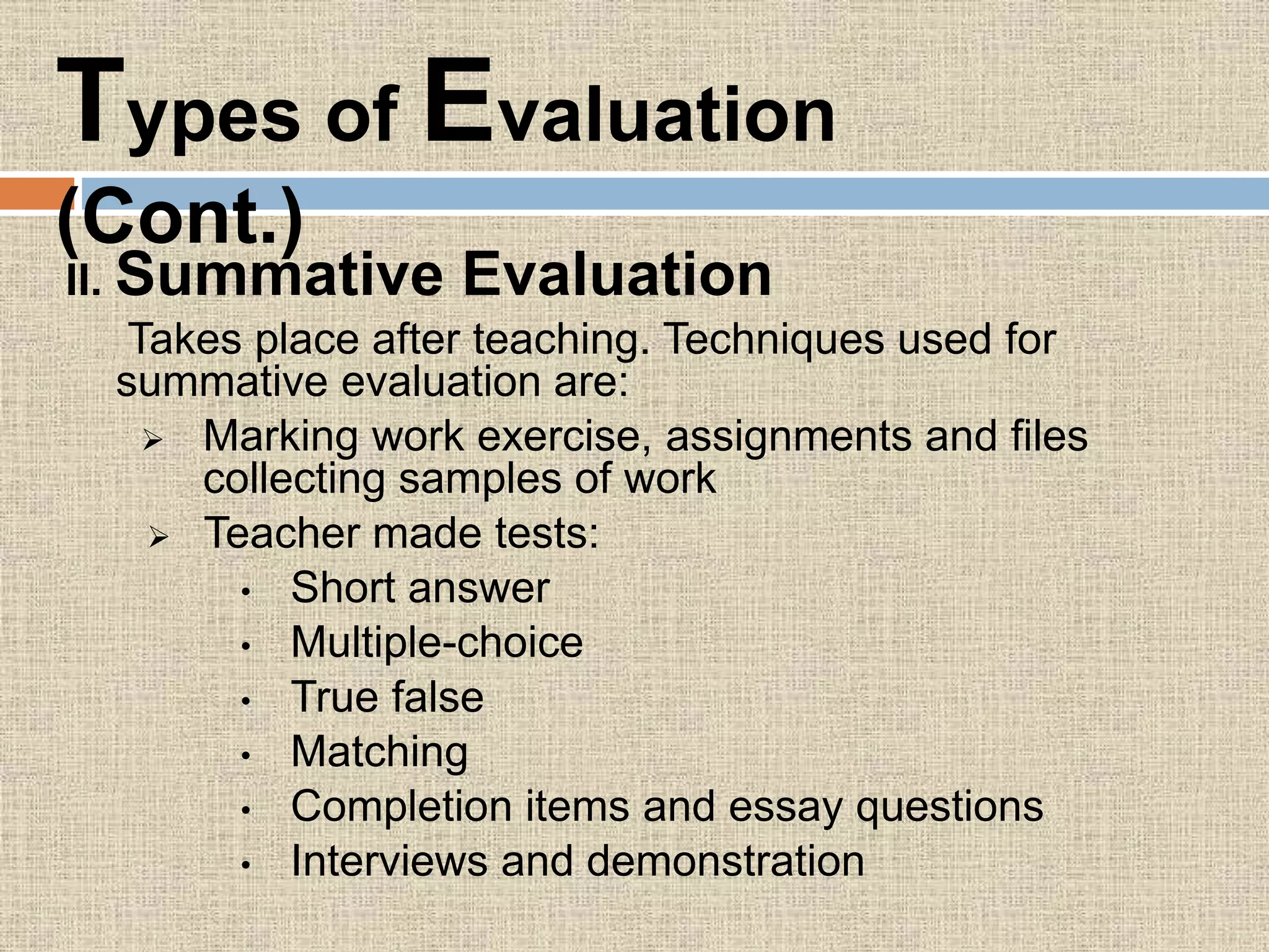 II. Summative Evaluation
Takes place after teaching. Techniques used for
summative evaluation are:
 Marking work exercise, assignments and files
collecting samples of work
 Teacher made tests:
• Short answer
• Multiple-choice
• True false
• Matching
• Completion items and essay questions
• Interviews and demonstration
Types of Evaluation
(Cont.)
 