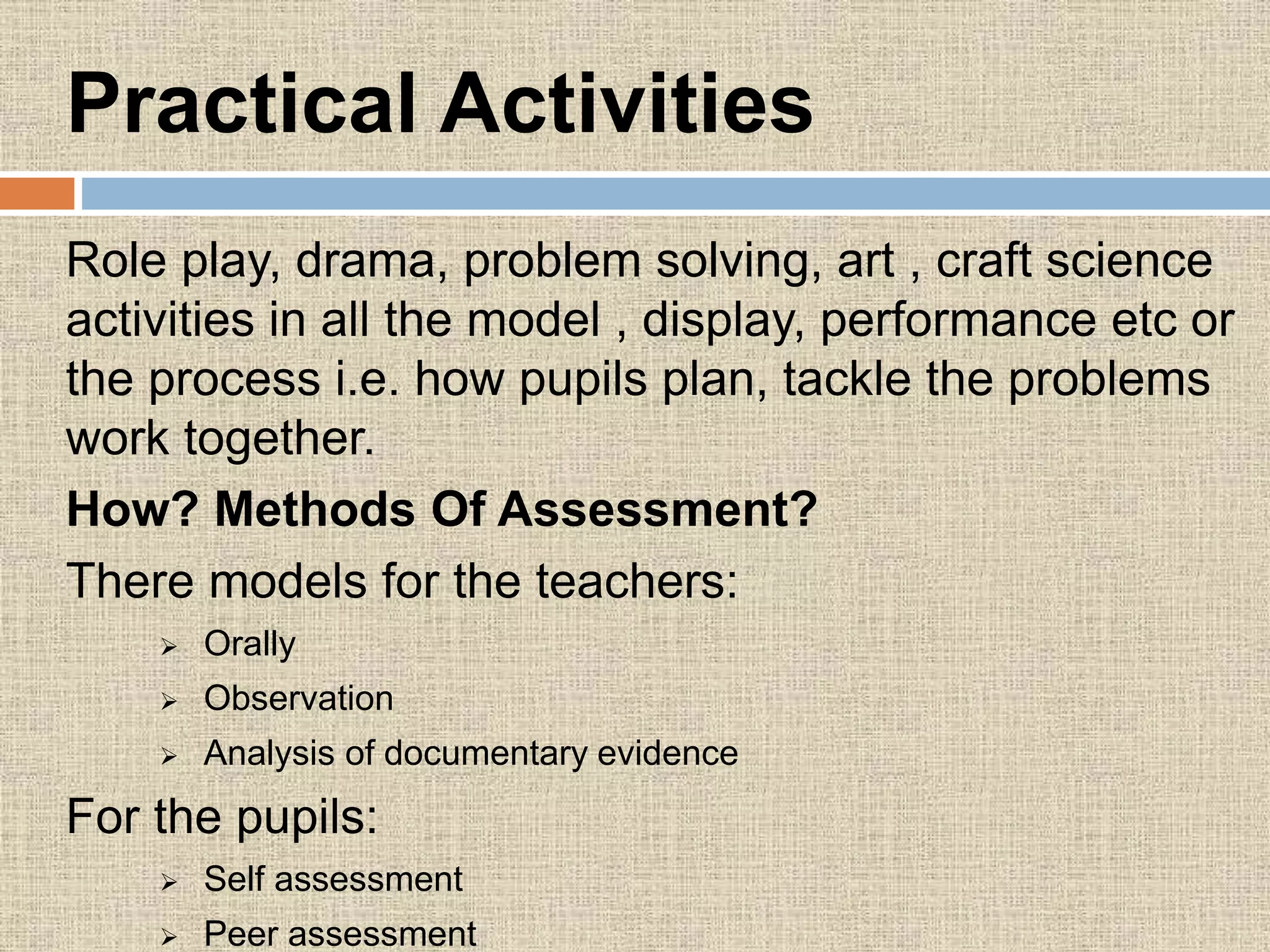 Practical Activities
Role play, drama, problem solving, art , craft science
activities in all the model , display, performance etc or
the process i.e. how pupils plan, tackle the problems
work together.
How? Methods Of Assessment?
There models for the teachers:
 Orally
 Observation
 Analysis of documentary evidence
For the pupils:
 Self assessment
 Peer assessment
 