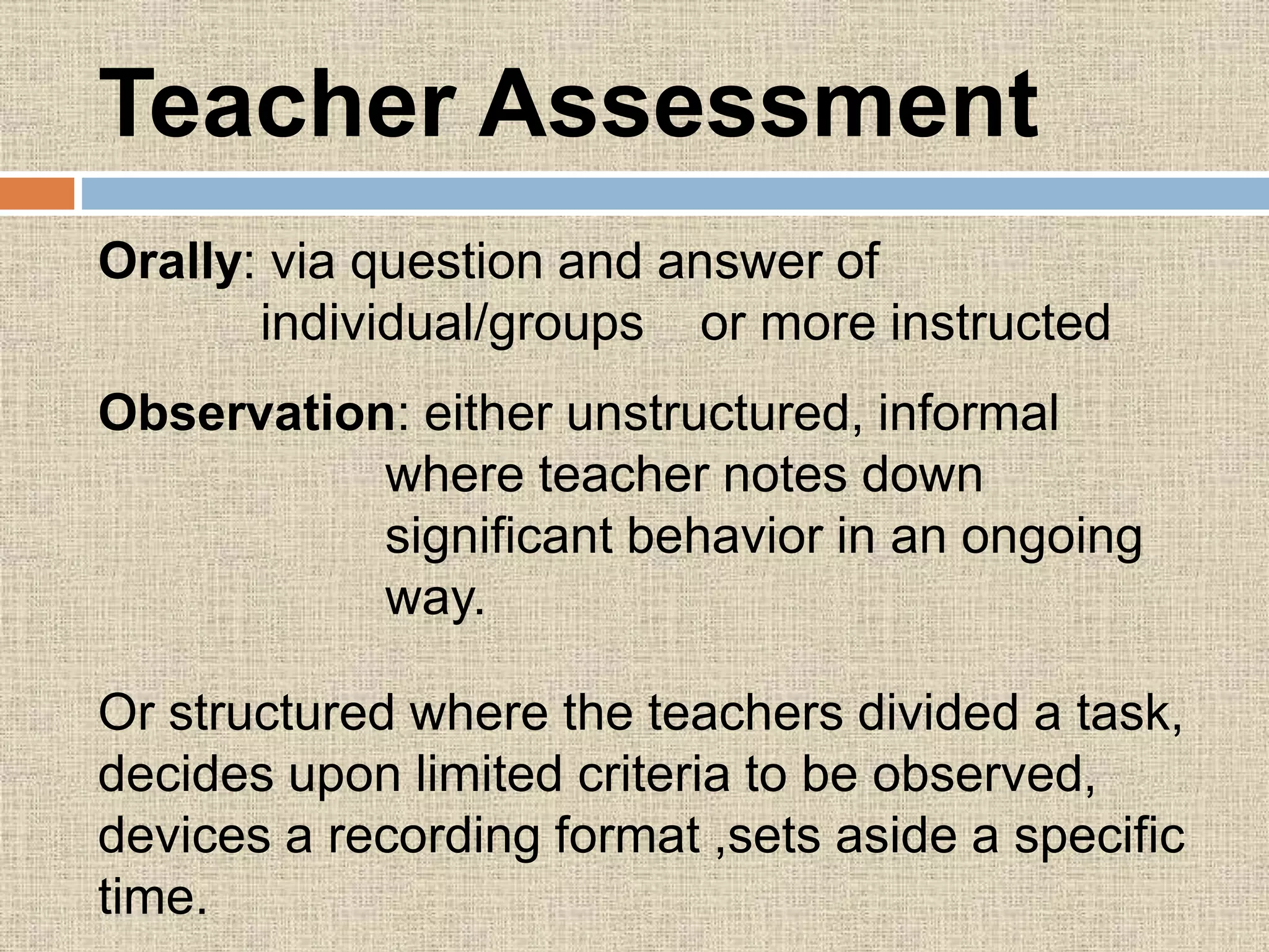 Teacher Assessment
Orally: via question and answer of
individual/groups or more instructed
Observation: either unstructured, informal
where teacher notes down
significant behavior in an ongoing
way.
Or structured where the teachers divided a task,
decides upon limited criteria to be observed,
devices a recording format ,sets aside a specific
time.
 