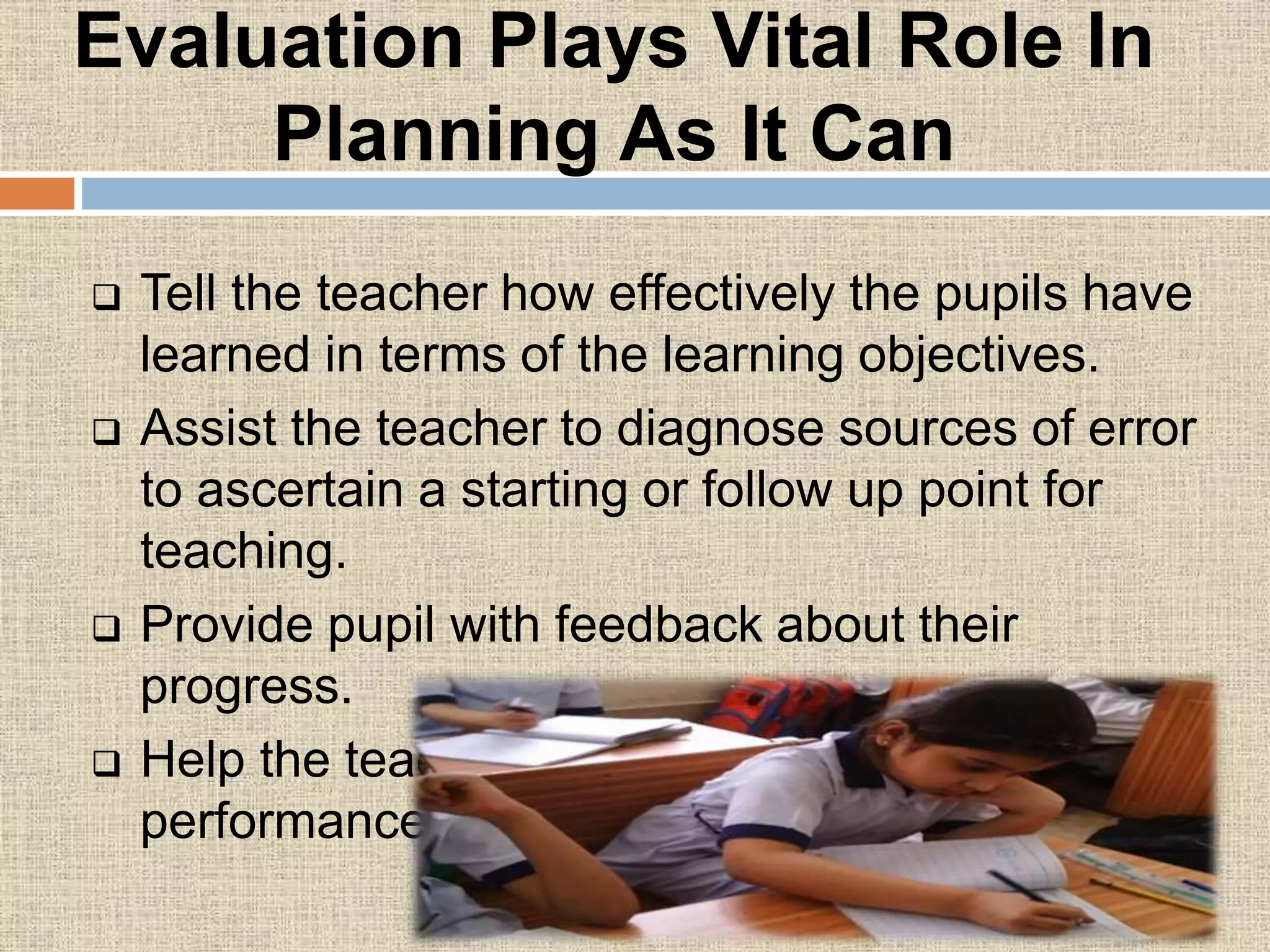 Evaluation Plays Vital Role In
Planning As It Can
 Tell the teacher how effectively the pupils have
learned in terms of the learning objectives.
 Assist the teacher to diagnose sources of error
to ascertain a starting or follow up point for
teaching.
 Provide pupil with feedback about their
progress.
 Help the teacher to compare pupil
performance.
 
