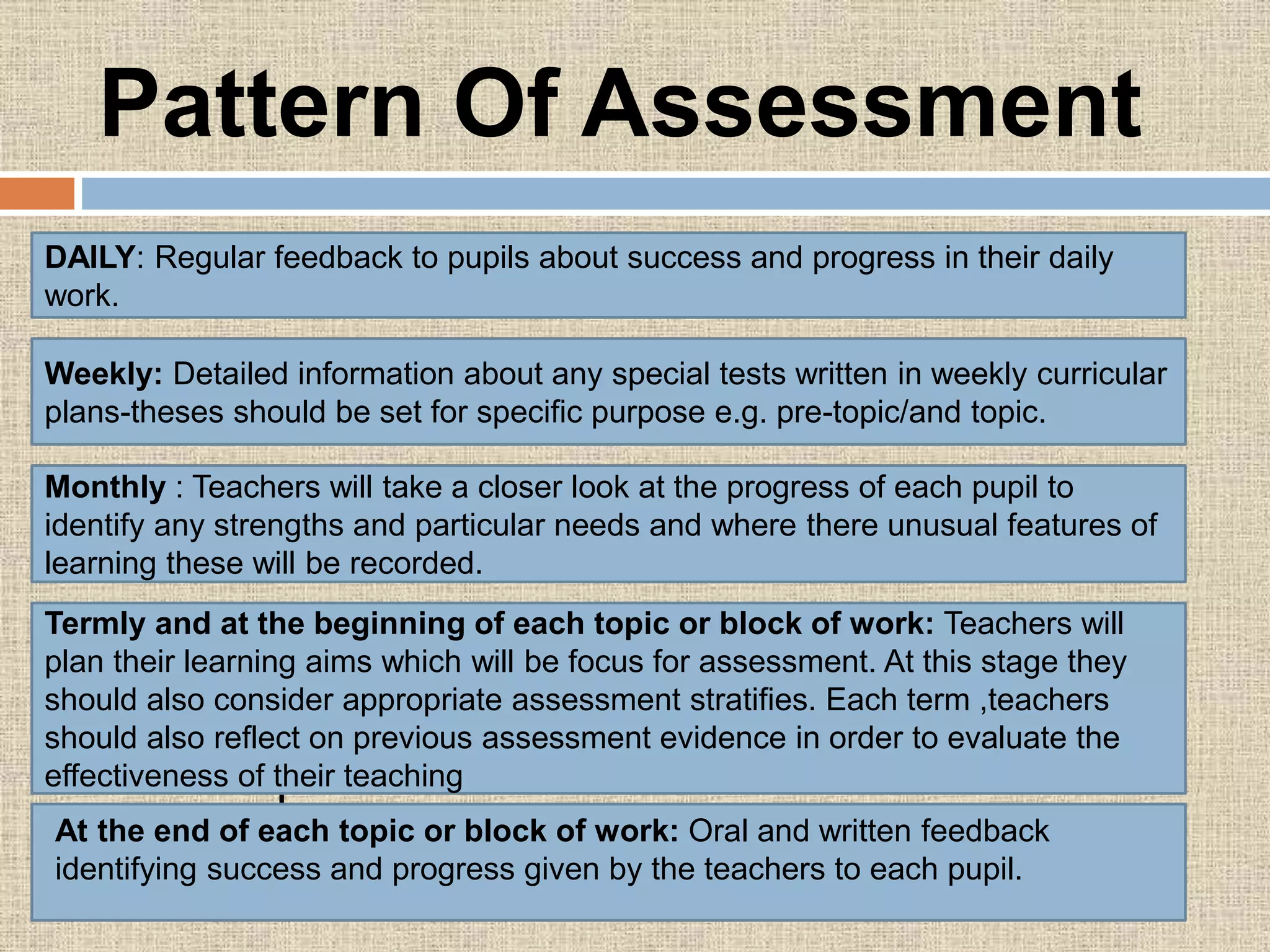 Pattern Of Assessment
Techniques are used for formative evaluation
are:
DAILY: Regular feedback to pupils about success and progress in their daily
work.
Weekly: Detailed information about any special tests written in weekly curricular
plans-theses should be set for specific purpose e.g. pre-topic/and topic.
Monthly : Teachers will take a closer look at the progress of each pupil to
identify any strengths and particular needs and where there unusual features of
learning these will be recorded.
Termly and at the beginning of each topic or block of work: Teachers will
plan their learning aims which will be focus for assessment. At this stage they
should also consider appropriate assessment stratifies. Each term ,teachers
should also reflect on previous assessment evidence in order to evaluate the
effectiveness of their teaching
At the end of each topic or block of work: Oral and written feedback
identifying success and progress given by the teachers to each pupil.
 